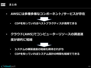 まとめ

• 

AWSには多種多様なコンポーネント/サービスが存在
• 

• 

CDPを知っていればベストプラクティスが適⽤用できる

クラウド(AWS)でコンピューターリソースの調達速
度度が劇的に短縮
• 

システムの構築速度度の短縮も期待されがち

• 

CDPを知っていればシステム設計の時間も短縮でできる

111

 