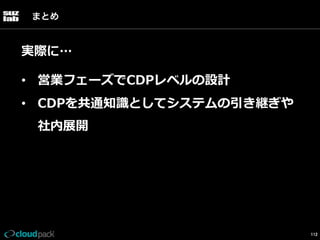 まとめ

実際に…
•  営業フェーズでCDPレベルの設計
•  CDPを共通知識識としてシステムの引き継ぎや
社内展開

112

 