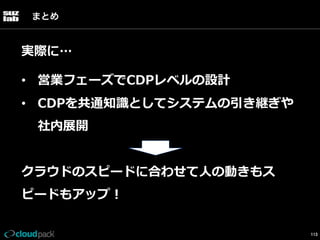 まとめ

実際に…
•  営業フェーズでCDPレベルの設計
•  CDPを共通知識識としてシステムの引き継ぎや
社内展開
クラウドのスピードに合わせて⼈人の動きもス
ピードもアップ！
113

 