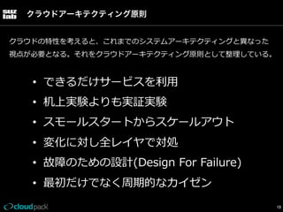 クラウドアーキテクティング原則
クラウドの特性を考えると、これまでのシステムアーキテクティングと異異なった
視点が必要となる。それをクラウドアーキテクティング原則として整理理している。

•  できるだけサービスを利利⽤用
•  机上実験よりも実証実験
•  スモールスタートからスケールアウト
•  変化に対し全レイヤで対処
•  故障のための設計(Design  For  Failure)
•  最初だけでなく周期的なカイゼン
13

 
