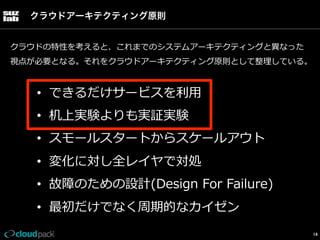 クラウドアーキテクティング原則
クラウドの特性を考えると、これまでのシステムアーキテクティングと異異なった
視点が必要となる。それをクラウドアーキテクティング原則として整理理している。

•  できるだけサービスを利利⽤用
•  机上実験よりも実証実験
•  スモールスタートからスケールアウト
•  変化に対し全レイヤで対処
•  故障のための設計(Design  For  Failure)
•  最初だけでなく周期的なカイゼン
14

 