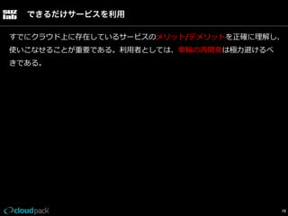 できるだけサービスを利用
すでにクラウド上に存在しているサービスのメリット/デメリットを正確に理理解し、
使いこなせることが重要である。利利⽤用者としては、⾞車車輪輪の再開発は極⼒力力避けるべ
きである。

15

 