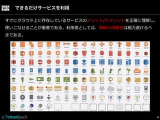 できるだけサービスを利用
すでにクラウド上に存在しているサービスのメリット/デメリットを正確に理理解し、
使いこなせることが重要である。利利⽤用者としては、⾞車車輪輪の再開発は極⼒力力避けるべ
きである。

16

 