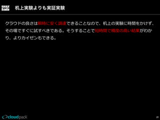 机上実験よりも実証実験
クラウドの良良さは瞬時に安く調達できることなので、机上の実験に時間をかけず、
その場ですぐに試すべきである。そうすることで短時間で精度度の⾼高い結果がわか
り、よりカイゼンもできる。

21

 