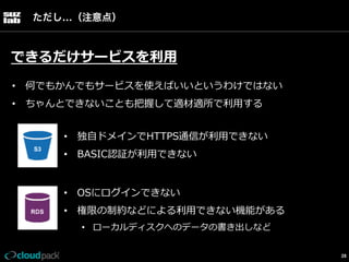 ただし…（注意点）

できるだけサービスを利利⽤用
•  何でもかんでもサービスを使えばいいというわけではない
•  ちゃんとできないことも把握して適材適所で利利⽤用する
•  独⾃自ドメインでHTTPS通信が利利⽤用できない
•  BASIC認証が利利⽤用できない
•  OSにログインできない
•  権限の制約などによる利利⽤用できない機能がある
•  ローカルディスクへのデータの書き出しなど
28

 