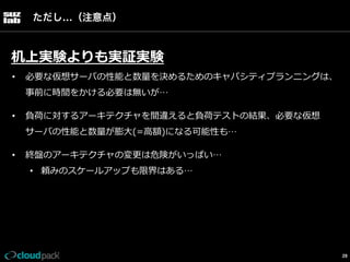 ただし…（注意点）

机上実験よりも実証実験
• 

必要な仮想サーバの性能と数量量を決めるためのキャパシティプランニングは、
事前に時間をかける必要は無いが…

• 

負荷に対するアーキテクチャを間違えると負荷テストの結果、必要な仮想
サーバの性能と数量量が膨⼤大(=⾼高額)になる可能性も…

• 

終盤のアーキテクチャの変更更は危険がいっぱい…
•  頼みのスケールアップも限界はある…

29

 