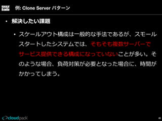例: Clone Server パターン

•  解決したい課題
•  スケールアウト構成は⼀一般的な⼿手法であるが、スモール
スタートしたシステムでは、そもそも複数サーバーで
サービス提供できる構成になっていないことが多い。そ
のような場合、負荷対策が必要となった場合に、時間が
かかってしまう。

45

 