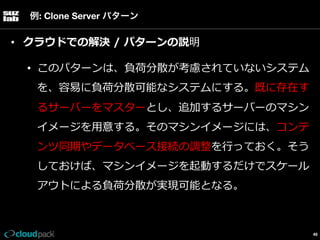 例: Clone Server パターン

•  クラウドでの解決  /  パターンの説明
•  このパターンは、負荷分散が考慮されていないシステム
を、容易易に負荷分散可能なシステムにする。既に存在す
るサーバーをマスターとし、追加するサーバーのマシン
イメージを⽤用意する。そのマシンイメージには、コンテ
ンツ同期やデータベース接続の調整を⾏行行っておく。そう
しておけば、マシンイメージを起動するだけでスケール
アウトによる負荷分散が実現可能となる。

46

 