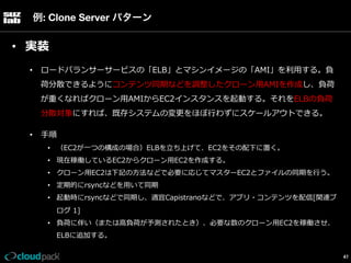 例: Clone Server パターン

•  実装
•  ロードバランサーサービスの「ELB」とマシンイメージの「AMI」を利利⽤用する。負
荷分散できるようにコンテンツ同期などを調整したクローン⽤用AMIを作成し、負荷
が重くなればクローン⽤用AMIからEC2インスタンスを起動する。それをELBの負荷
分散対象にすれば、既存システムの変更更をほぼ⾏行行わずにスケールアウトできる。
•  ⼿手順
•  （EC2が⼀一つの構成の場合）ELBを⽴立立ち上げて、EC2をその配下に置く。
•  現在稼働しているEC2からクローン⽤用EC2を作成する。
•  クローン⽤用EC2は下記の⽅方法などで必要に応じてマスターEC2とファイルの同期を⾏行行う。
•  定期的にrsyncなどを⽤用いて同期
•  起動時にrsyncなどで同期し、適宜Capistranoなどで、アプリ・コンテンツを配信[関連ブ
ログ  1]
•  負荷に伴い（または⾼高負荷が予測されたとき）、必要な数のクローン⽤用EC2を稼働させ、
ELBに追加する。
47

 