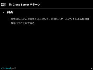 例: Clone Server パターン

•  利利点
•  現状のシステムを変更更することなく、容易易にスケールアウトによる負荷分
散を⾏行行うことができる。

49

 