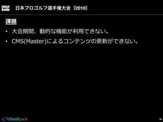 日本プロゴルフ選手権大会（2010）

課題
•  ⼤大会期間、動的な機能が利利⽤用できない。
•  CMS(Master)によるコンテンツの更更新ができない。

58

 