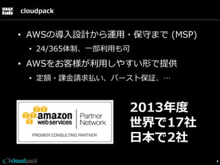 cloudpack

•  AWSの導⼊入設計から運⽤用・保守まで  (MSP)
•  24/365体制、⼀一部利利⽤用も可

•  AWSをお客様が利利⽤用しやすい形で提供
•  定額・課⾦金金請求払い、バースト保証、…

2013年年度度
世界で17社
⽇日本で2社
8

 