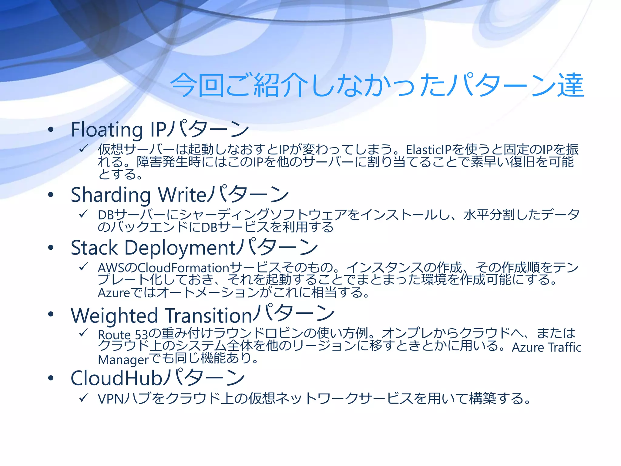 今回ご紹介しなかったパターン達
• Floating IPパターン
 仮想サーバーは起動しなおすとIPが変わってしまう。ElasticIPを使うと固定のIPを振
れる。障害発生時にはこのIPを他のサーバーに割り当てることで素早い復旧を可能
とする。
• Sharding Writeパターン
 DBサーバーにシャーディングソフトウェアをインストールし、水平分割したデータ
のバックエンドにDBサービスを利用する
• Stack Deploymentパターン
 AWSのCloudFormationサービスそのもの。インスタンスの作成、その作成順をテン
プレート化しておき、それを起動することでまとまった環境を作成可能にする。
Azureではオートメーションがこれに相当する。
• Weighted Transitionパターン
 Route 53の重み付けラウンドロビンの使い方例。オンプレからクラウドへ、または
クラウド上のシステム全体を他のリージョンに移すときとかに用いる。Azure Traffic
Managerでも同じ機能あり。
• CloudHubパターン
 VPNハブをクラウド上の仮想ネットワークサービスを用いて構築する。
 