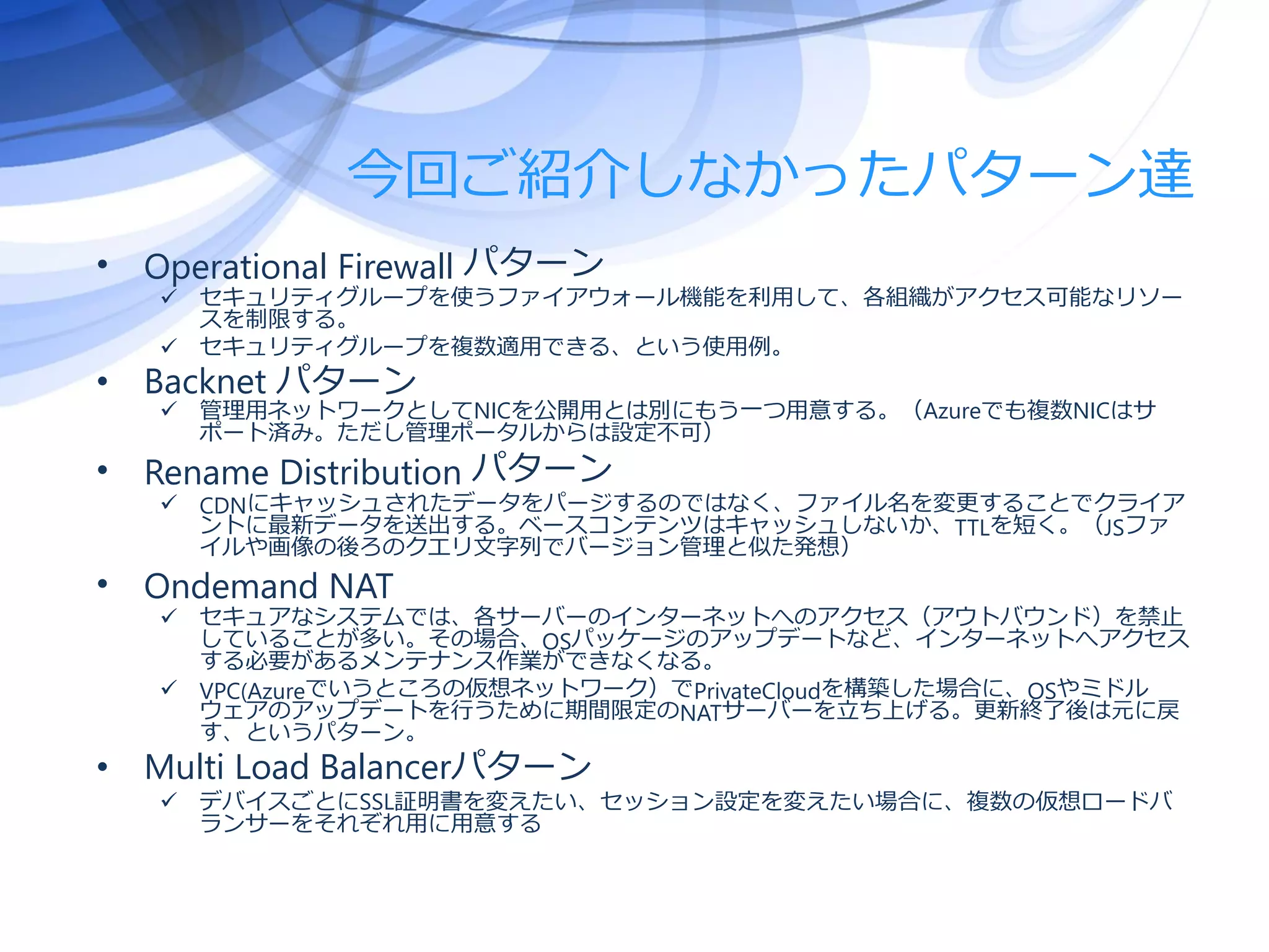 今回ご紹介しなかったパターン達
• Operational Firewall パターン
 セキュリティグループを使うファイアウォール機能を利用して、各組織がアクセス可能なリソー
スを制限する。
 セキュリティグループを複数適用できる、という使用例。
• Backnet パターン
 管理用ネットワークとしてNICを公開用とは別にもう一つ用意する。（Azureでも複数NICはサ
ポート済み。ただし管理ポータルからは設定不可）
• Rename Distribution パターン
 CDNにキャッシュされたデータをパージするのではなく、ファイル名を変更することでクライア
ントに最新データを送出する。ベースコンテンツはキャッシュしないか、TTLを短く。（JSファ
イルや画像の後ろのクエリ文字列でバージョン管理と似た発想）
• Ondemand NAT
 セキュアなシステムでは、各サーバーのインターネットへのアクセス（アウトバウンド）を禁止
していることが多い。その場合、OSパッケージのアップデートなど、インターネットへアクセス
する必要があるメンテナンス作業ができなくなる。
 VPC(Azureでいうところの仮想ネットワーク）でPrivateCloudを構築した場合に、OSやミドル
ウェアのアップデートを行うために期間限定のNATサーバーを立ち上げる。更新終了後は元に戻
す、というパターン。
• Multi Load Balancerパターン
 デバイスごとにSSL証明書を変えたい、セッション設定を変えたい場合に、複数の仮想ロードバ
ランサーをそれぞれ用に用意する
 