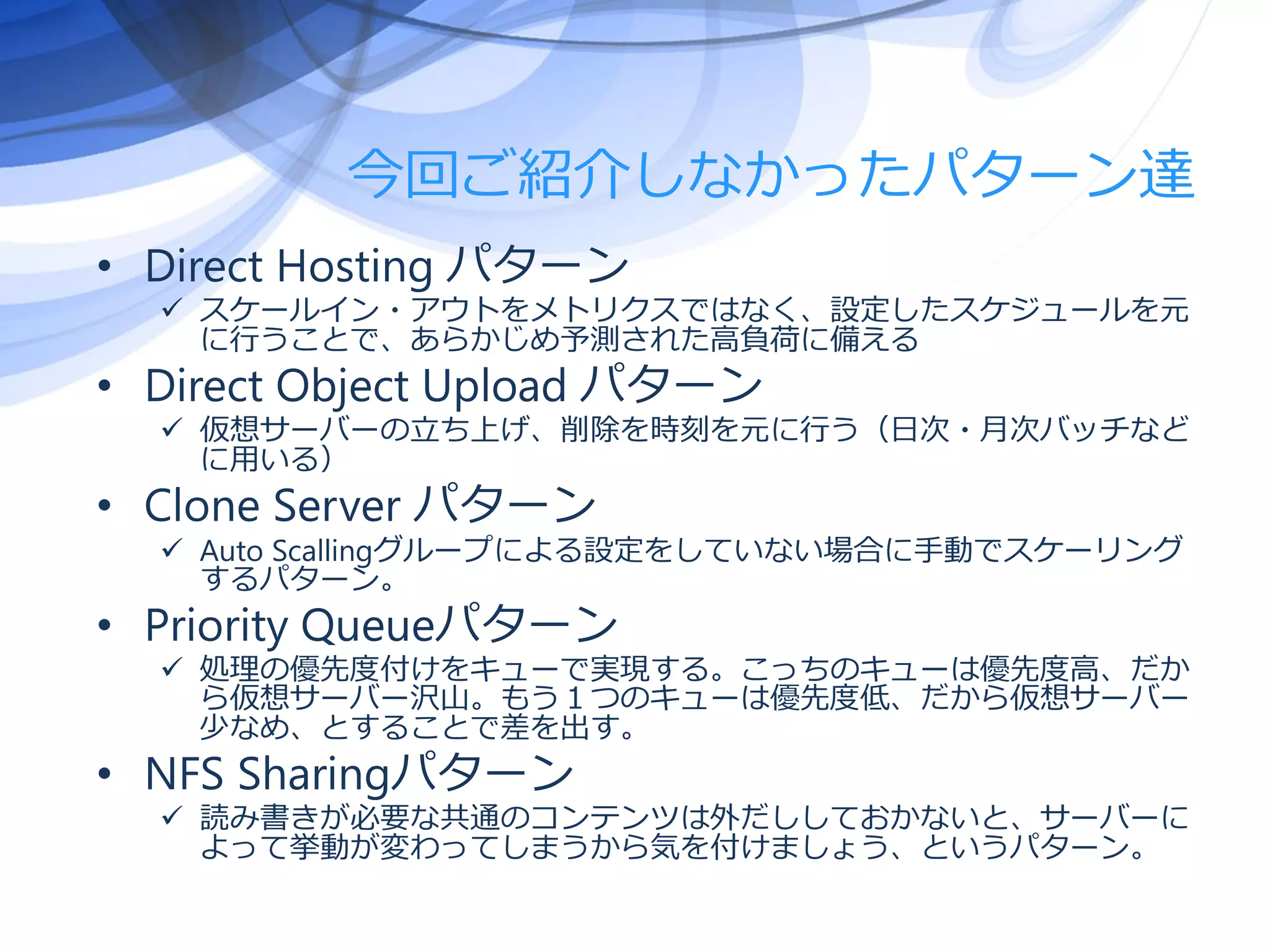 今回ご紹介しなかったパターン達
• Direct Hosting パターン
 スケールイン・アウトをメトリクスではなく、設定したスケジュールを元
に行うことで、あらかじめ予測された高負荷に備える
• Direct Object Upload パターン
 仮想サーバーの立ち上げ、削除を時刻を元に行う（日次・月次バッチなど
に用いる）
• Clone Server パターン
 Auto Scallingグループによる設定をしていない場合に手動でスケーリング
するパターン。
• Priority Queueパターン
 処理の優先度付けをキューで実現する。こっちのキューは優先度高、だか
ら仮想サーバー沢山。もう１つのキューは優先度低、だから仮想サーバー
少なめ、とすることで差を出す。
• NFS Sharingパターン
 読み書きが必要な共通のコンテンツは外だししておかないと、サーバーに
よって挙動が変わってしまうから気を付けましょう、というパターン。
 