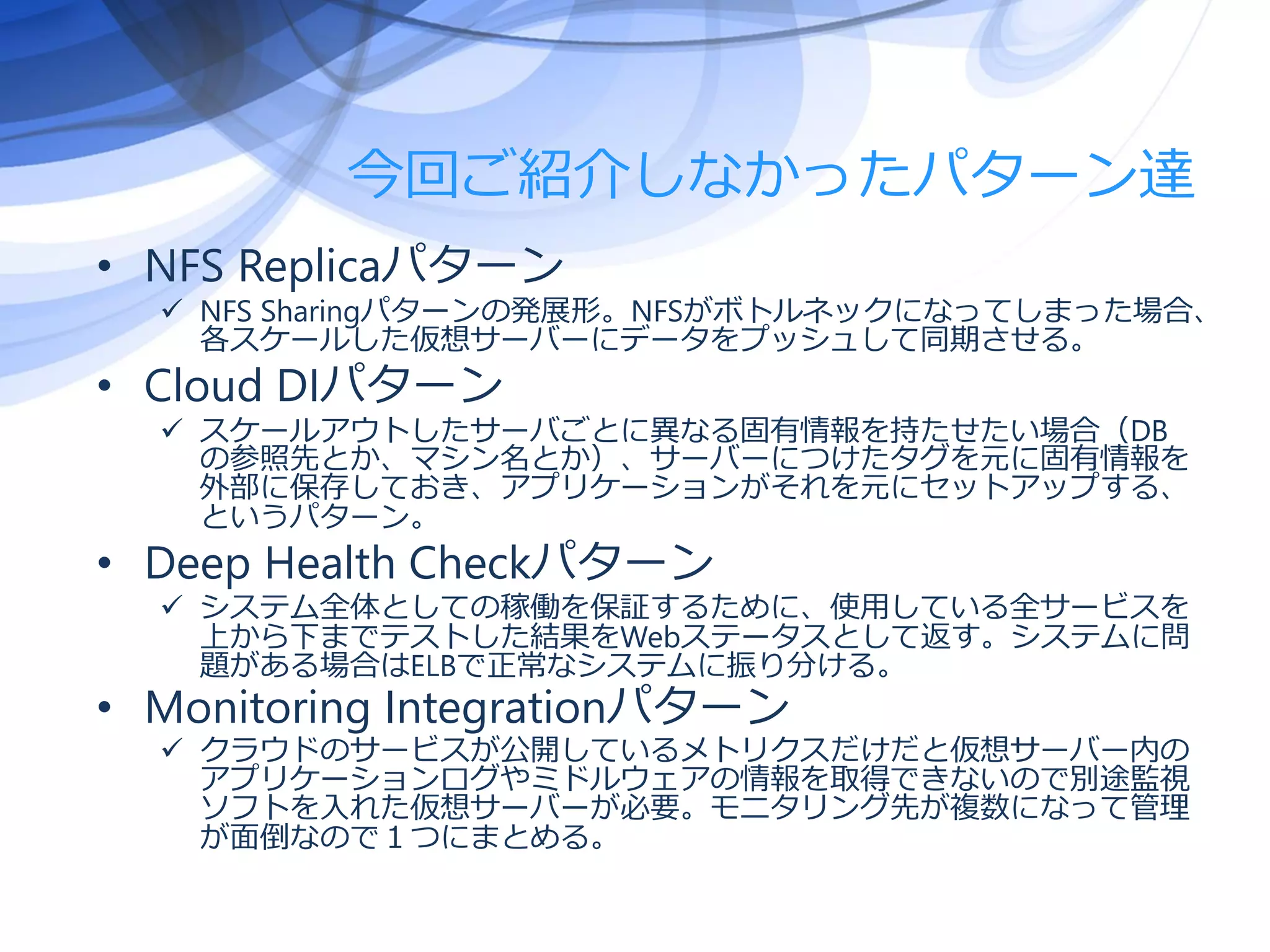 今回ご紹介しなかったパターン達
• NFS Replicaパターン
 NFS Sharingパターンの発展形。NFSがボトルネックになってしまった場合、
各スケールした仮想サーバーにデータをプッシュして同期させる。
• Cloud DIパターン
 スケールアウトしたサーバごとに異なる固有情報を持たせたい場合（DB
の参照先とか、マシン名とか）、サーバーにつけたタグを元に固有情報を
外部に保存しておき、アプリケーションがそれを元にセットアップする、
というパターン。
• Deep Health Checkパターン
 システム全体としての稼働を保証するために、使用している全サービスを
上から下までテストした結果をWebステータスとして返す。システムに問
題がある場合はELBで正常なシステムに振り分ける。
• Monitoring Integrationパターン
 クラウドのサービスが公開しているメトリクスだけだと仮想サーバー内の
アプリケーションログやミドルウェアの情報を取得できないので別途監視
ソフトを入れた仮想サーバーが必要。モニタリング先が複数になって管理
が面倒なので１つにまとめる。
 