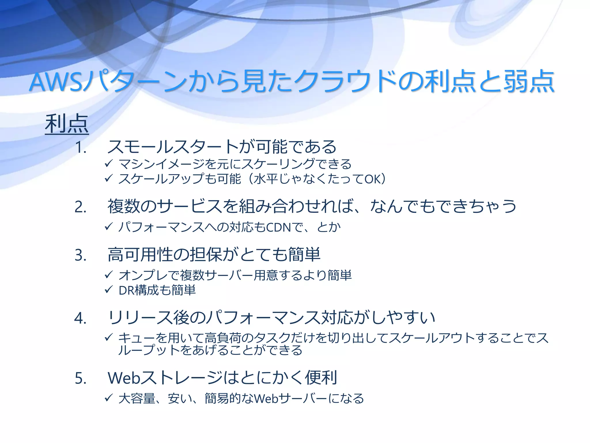 AWSパターンから見たクラウドの利点と弱点
利点
1. スモールスタートが可能である
 マシンイメージを元にスケーリングできる
 スケールアップも可能（水平じゃなくたってOK）
2. 複数のサービスを組み合わせれば、なんでもできちゃう
 パフォーマンスへの対応もCDNで、とか
3. 高可用性の担保がとても簡単
 オンプレで複数サーバー用意するより簡単
 DR構成も簡単
4. リリース後のパフォーマンス対応がしやすい
 キューを用いて高負荷のタスクだけを切り出してスケールアウトすることでス
ループットをあげることができる
5. Webストレージはとにかく便利
 大容量、安い、簡易的なWebサーバーになる
 