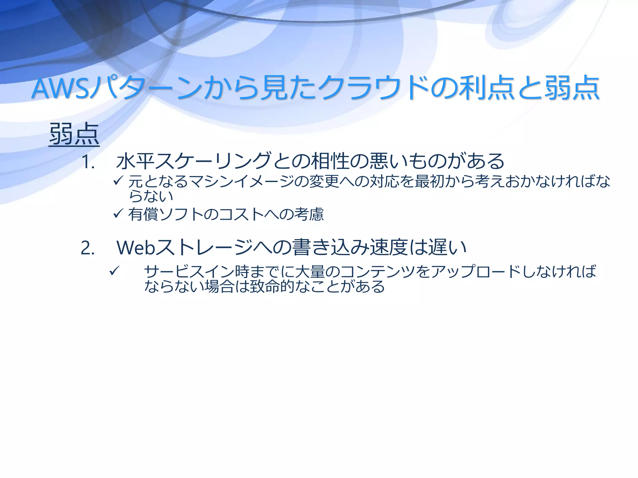 AWSパターンから見たクラウドの利点と弱点
弱点
1. 水平スケーリングとの相性の悪いものがある
 元となるマシンイメージの変更への対応を最初から考えおかなければな
らない
 有償ソフトのコストへの考慮
2. Webストレージへの書き込み速度は遅い
 サービスイン時までに大量のコンテンツをアップロードしなければ
ならない場合は致命的なことがある
 