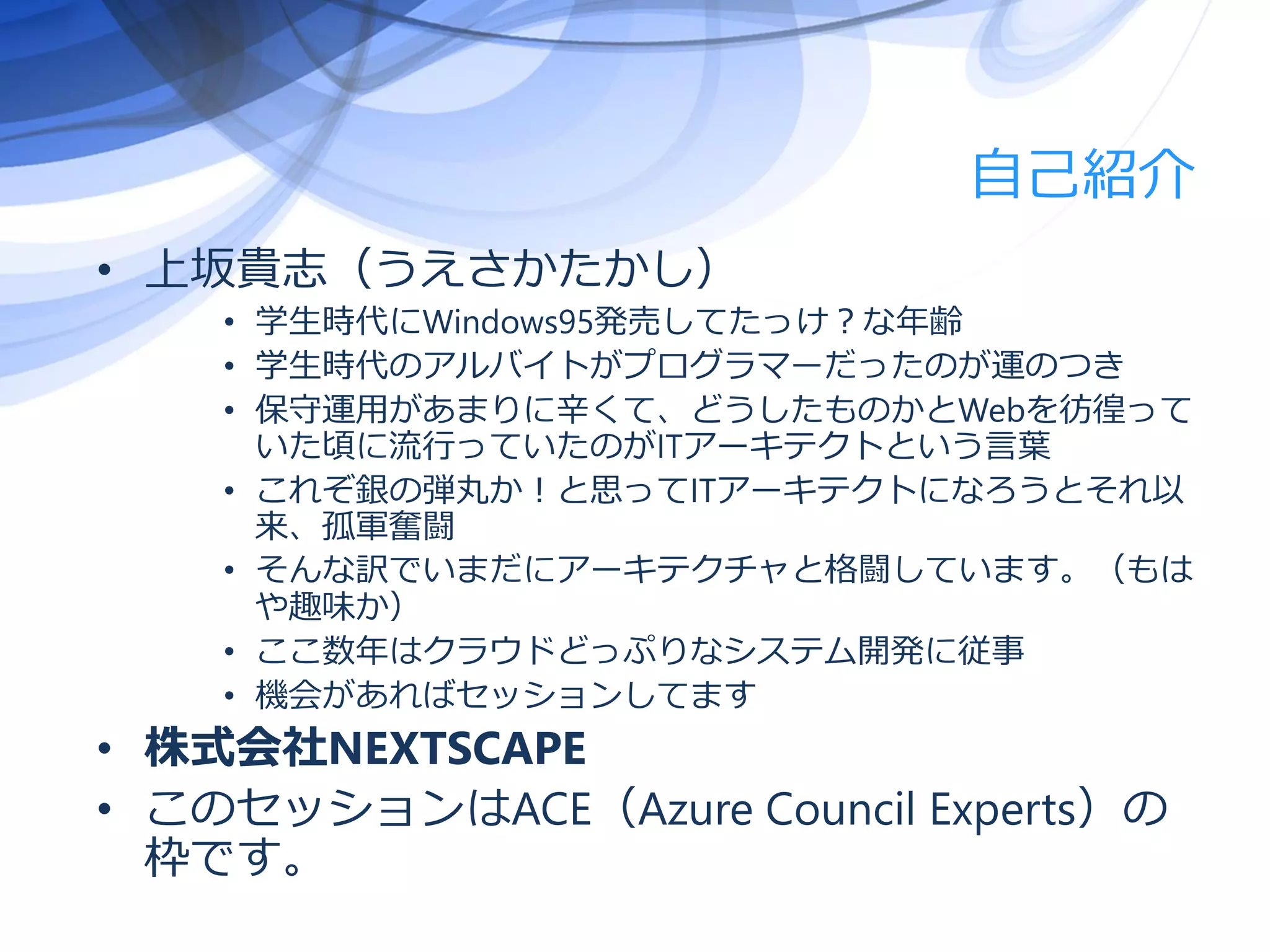 自己紹介
• 上坂貴志（うえさかたかし）
• 学生時代にWindows95発売してたっけ？な年齢
• 学生時代のアルバイトがプログラマーだったのが運のつき
• 保守運用があまりに辛くて、どうしたものかとWebを彷徨って
いた頃に流行っていたのがITアーキテクトという言葉
• これぞ銀の弾丸か！と思ってITアーキテクトになろうとそれ以
来、孤軍奮闘
• そんな訳でいまだにアーキテクチャと格闘しています。（もは
や趣味か）
• ここ数年はクラウドどっぷりなシステム開発に従事
• 機会があればセッションしてます
• 株式会社NEXTSCAPE
• このセッションはACE（Azure Council Experts）の
枠です。
 
