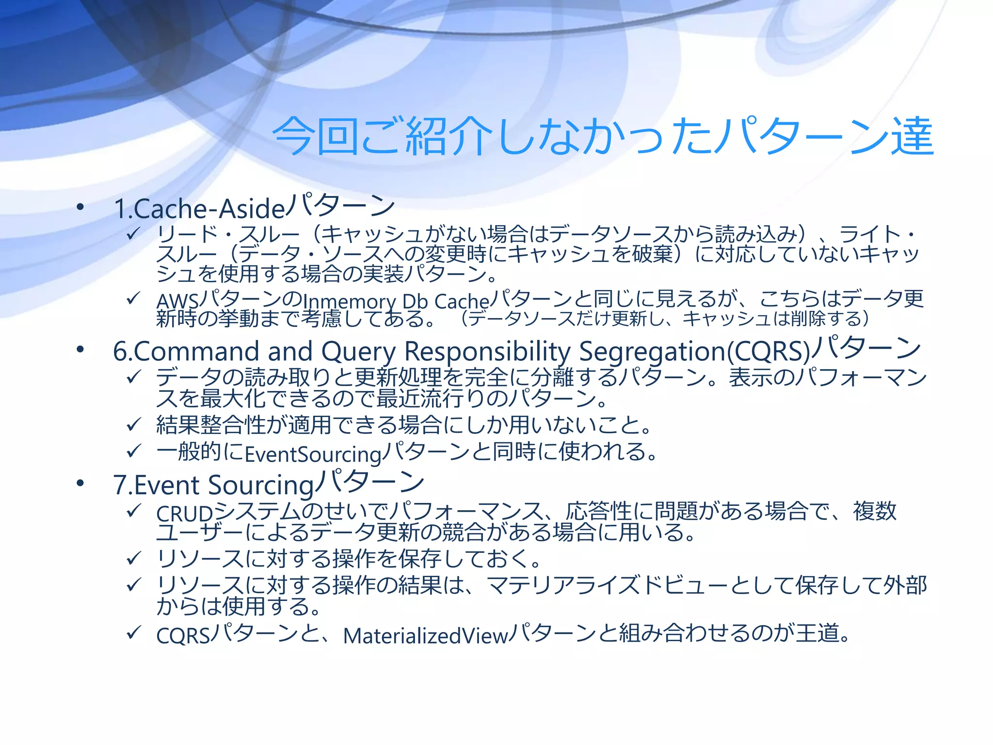 今回ご紹介しなかったパターン達
• 1.Cache-Asideパターン
 リード・スルー（キャッシュがない場合はデータソースから読み込み）、ライト・
スルー（データ・ソースへの変更時にキャッシュを破棄）に対応していないキャッ
シュを使用する場合の実装パターン。
 AWSパターンのInmemory Db Cacheパターンと同じに見えるが、こちらはデータ更
新時の挙動まで考慮してある。 （データソースだけ更新し、キャッシュは削除する）
• 6.Command and Query Responsibility Segregation(CQRS)パターン
 データの読み取りと更新処理を完全に分離するパターン。表示のパフォーマン
スを最大化できるので最近流行りのパターン。
 結果整合性が適用できる場合にしか用いないこと。
 一般的にEventSourcingパターンと同時に使われる。
• 7.Event Sourcingパターン
 CRUDシステムのせいでパフォーマンス、応答性に問題がある場合で、複数
ユーザーによるデータ更新の競合がある場合に用いる。
 リソースに対する操作を保存しておく。
 リソースに対する操作の結果は、マテリアライズドビューとして保存して外部
からは使用する。
 CQRSパターンと、MaterializedViewパターンと組み合わせるのが王道。
 