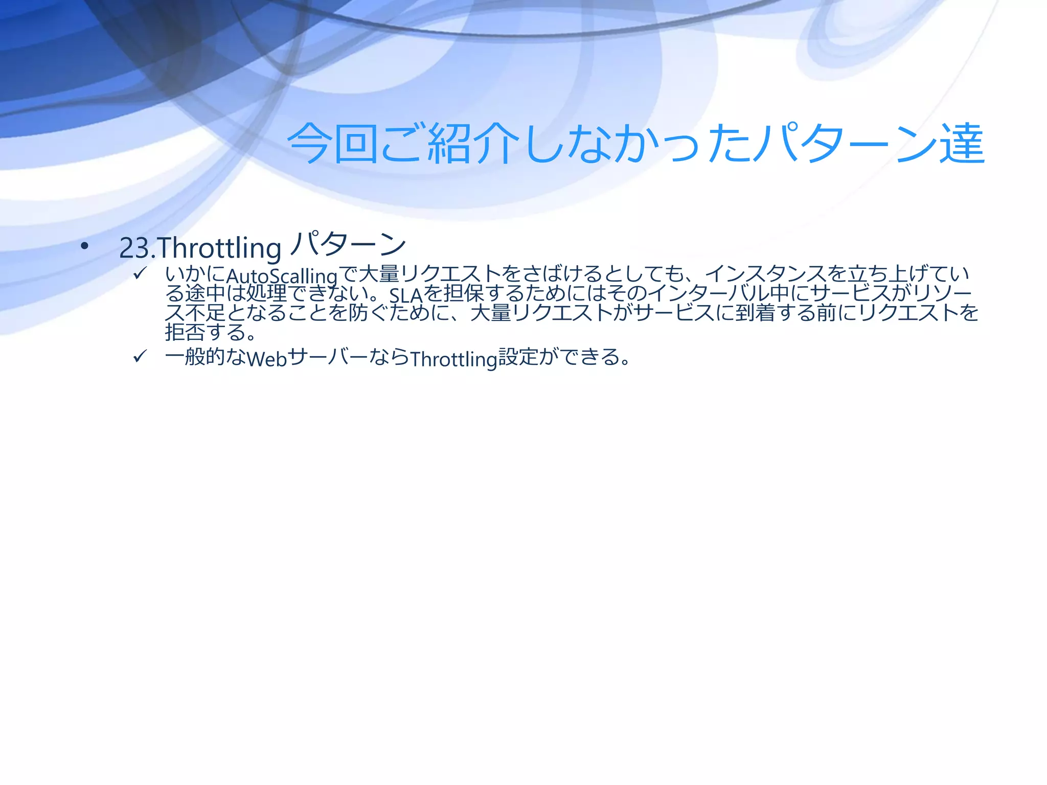 今回ご紹介しなかったパターン達
• 23.Throttling パターン
 いかにAutoScallingで大量リクエストをさばけるとしても、インスタンスを立ち上げてい
る途中は処理できない。SLAを担保するためにはそのインターバル中にサービスがリソー
ス不足となることを防ぐために、大量リクエストがサービスに到着する前にリクエストを
拒否する。
 一般的なWebサーバーならThrottling設定ができる。
 
