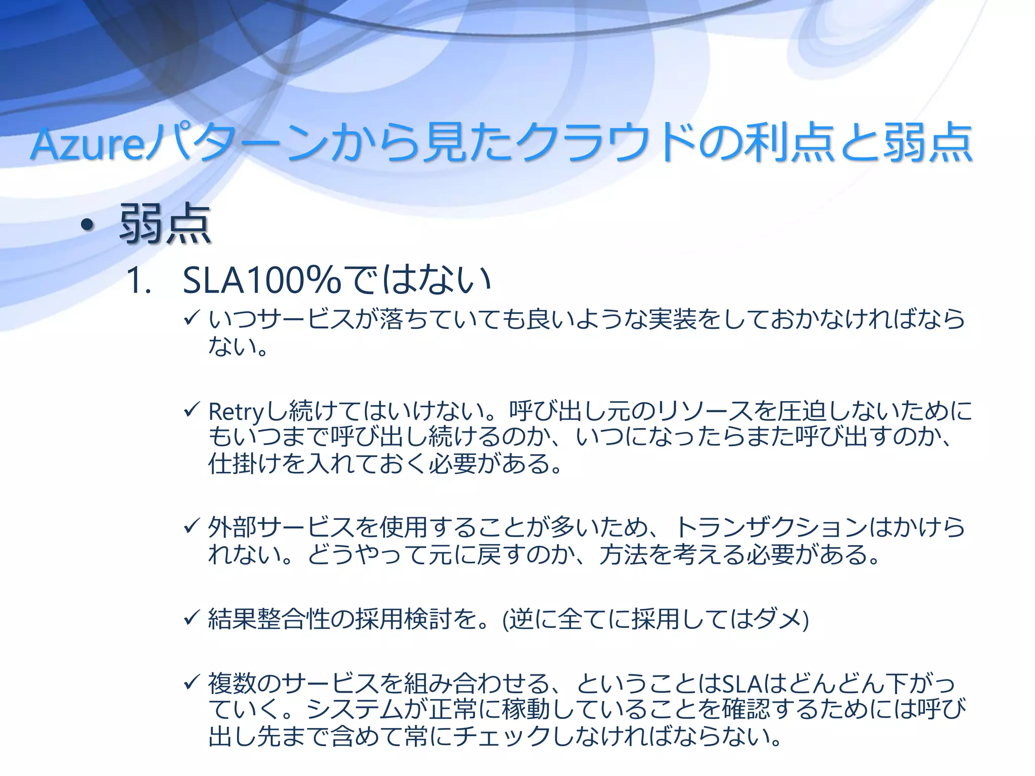 Azureパターンから見たクラウドの利点と弱点
• 弱点
1. SLA100％ではない
 いつサービスが落ちていても良いような実装をしておかなければなら
ない。
 Retryし続けてはいけない。呼び出し元のリソースを圧迫しないために
もいつまで呼び出し続けるのか、いつになったらまた呼び出すのか、
仕掛けを入れておく必要がある。
 外部サービスを使用することが多いため、トランザクションはかけら
れない。どうやって元に戻すのか、方法を考える必要がある。
 結果整合性の採用検討を。(逆に全てに採用してはダメ)
 複数のサービスを組み合わせる、ということはSLAはどんどん下がっ
ていく。システムが正常に稼動していることを確認するためには呼び
出し先まで含めて常にチェックしなければならない。
 