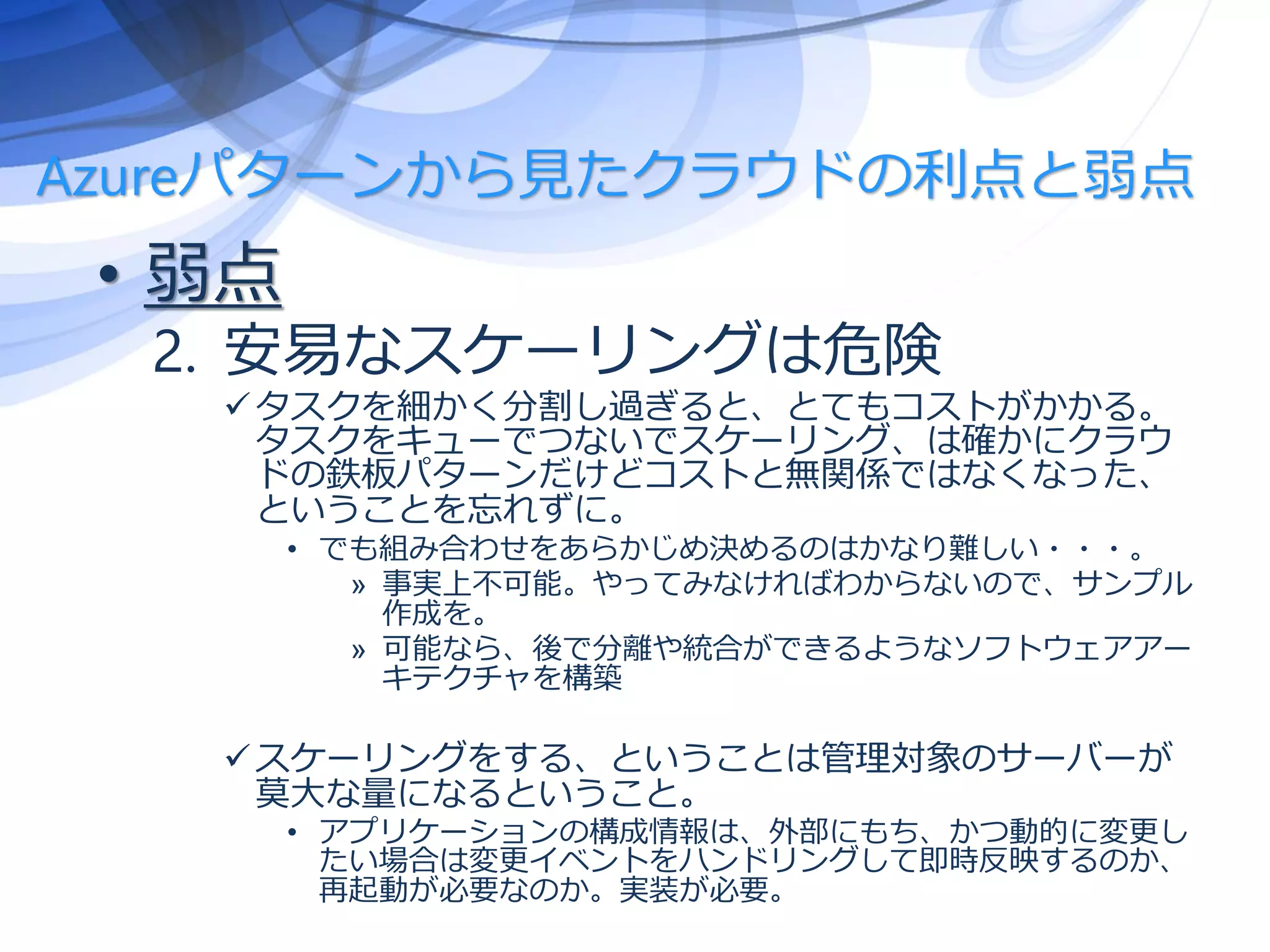 Azureパターンから見たクラウドの利点と弱点
• 弱点
2. 安易なスケーリングは危険
タスクを細かく分割し過ぎると、とてもコストがかかる。
タスクをキューでつないでスケーリング、は確かにクラウ
ドの鉄板パターンだけどコストと無関係ではなくなった、
ということを忘れずに。
• でも組み合わせをあらかじめ決めるのはかなり難しい・・・。
» 事実上不可能。やってみなければわからないので、サンプル
作成を。
» 可能なら、後で分離や統合ができるようなソフトウェアアー
キテクチャを構築
スケーリングをする、ということは管理対象のサーバーが
莫大な量になるということ。
• アプリケーションの構成情報は、外部にもち、かつ動的に変更し
たい場合は変更イベントをハンドリングして即時反映するのか、
再起動が必要なのか。実装が必要。
 
