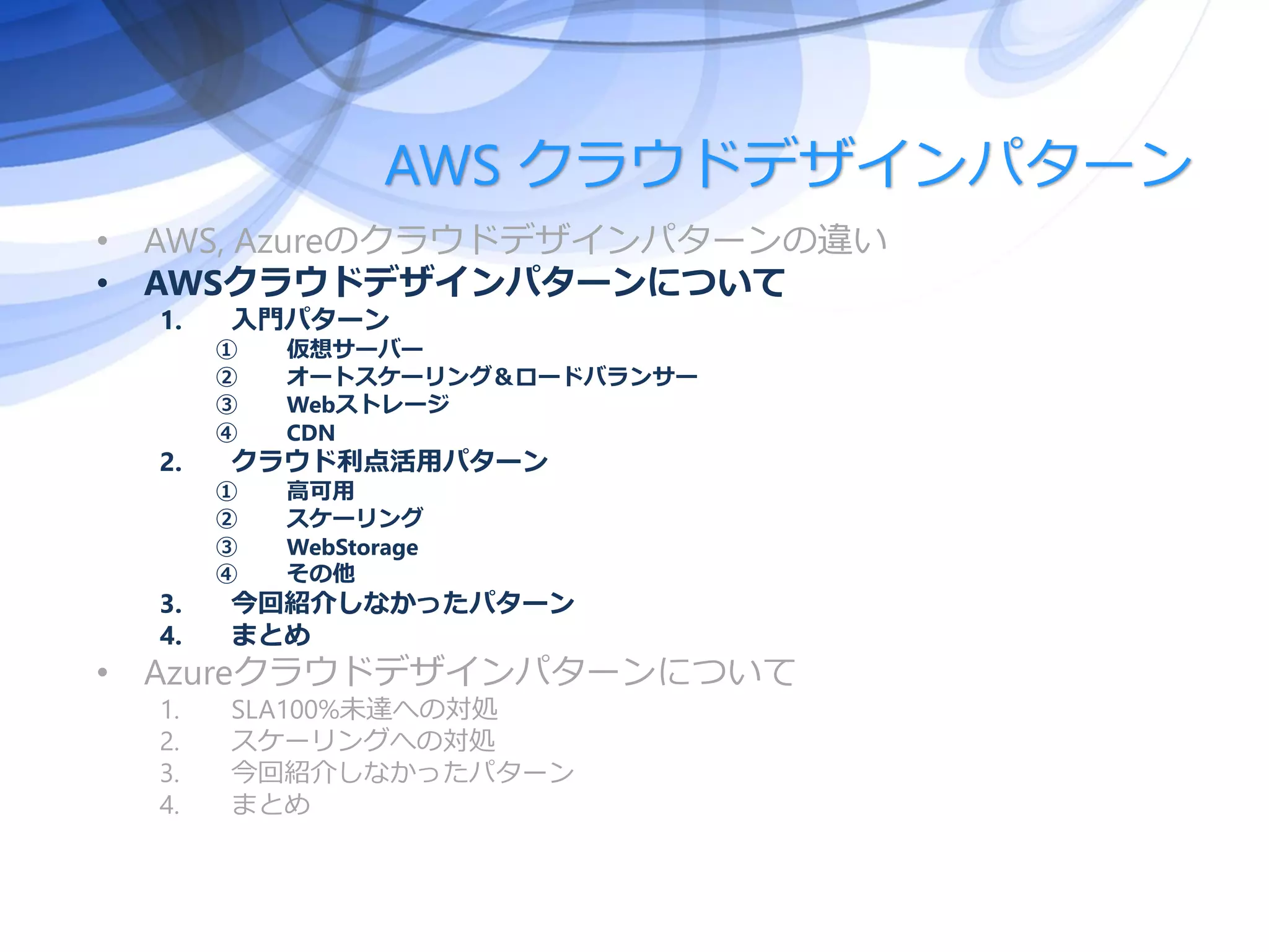 AWS クラウドデザインパターン
• AWS, Azureのクラウドデザインパターンの違い
• AWSクラウドデザインパターンについて
1. 入門パターン
① 仮想サーバー
② オートスケーリング＆ロードバランサー
③ Webストレージ
④ CDN
2. クラウド利点活用パターン
① 高可用
② スケーリング
③ WebStorage
④ その他
3. 今回紹介しなかったパターン
4. まとめ
• Azureクラウドデザインパターンについて
1. SLA100%未達への対処
2. スケーリングへの対処
3. 今回紹介しなかったパターン
4. まとめ
 