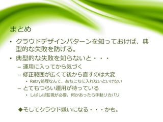 まとめ
• クラウドデザインパターンを知っておけば、典
型的な失敗を防げる。
• 典型的な失敗を知らないと・・・
– 運用に入ってから気づく
– 修正範囲が広くて後から直すのは大変
• Retry処理なんて、あちこちに入れないといけない
– とてもつらい運用が待っている
• しばしば監視が必要。何かあったら手動リカバリ
そしてクラウド嫌いになる・・・かも。
 