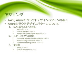 アジェンダ
• AWS, Azureのクラウドデザインパターンの違い
• Azureクラウドデザインパターンについて
1. SLA100%未達への対処
1. Retryパターン
2. Circuit Breakerパターン
3. Scheduler Agent Supervisor パターン
2. スケーリングへの対処
1. Compute Resource Consolidationパターン
2. External Configuration Storeパターン
3. Runtime Reconfiguration パターン
3. 実装例
1. Retry パターン
2. Circuit Breaker パターン
 