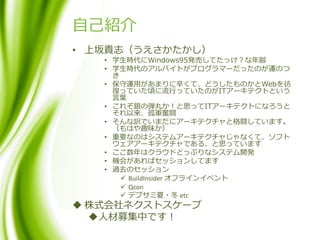 自己紹介
• 上坂貴志（うえさかたかし）
• 学生時代にWindows95発売してたっけ？な年齢
• 学生時代のアルバイトがプログラマーだったのが運のつ
き
• 保守運用があまりに辛くて、どうしたものかとWebを彷
徨っていた頃に流行っていたのがITアーキテクトという
言葉
• これぞ銀の弾丸か！と思ってITアーキテクトになろうと
それ以来、孤軍奮闘
• そんな訳でいまだにアーキテクチャと格闘しています。
（もはや趣味か）
• 重要なのはシステムアーキテクチャじゃなくて、ソフト
ウェアアーキテクチャである、と思っています
• ここ数年はクラウドどっぷりなシステム開発
• 機会があればセッションしてます
• 過去のセッション
 BuildInsider オフラインイベント
 Qcon
 デブサミ夏・冬 etc
 株式会社ネクストスケープ
人材募集中です！
 