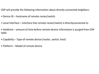 CDP will provide the following information about directly connected neighbors:
• Device ID – hostname of remote router/switch
• Local Interface – interface that remote router/switch is directlyconnected to
• Holdtime – amount of time before remote device information is purged from CDP
table
• Capability – Type of remote device (router, switch, host)
• Platform – Model of remote device