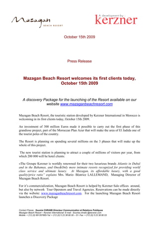 October 15th 2009




                                                  Press Release



    Mazagan Beach Resort welcomes its first clients today,
                    October 15th 2009


   A discovery Package for the launching of the Resort available on our
                website www.mazaganbeachresort.com

Mazagan Beach Resort, the touristic station developed by Kerzner International in Morocco is
welcoming in its first clients today, October 15th 2009.

An investment of 300 million Euros made it possible to carry out the first phase of this
grandiose project, part of the Moroccan Plan Azur that will make the area of El Jadida one of
the tourist poles of the country.

The Resort is planning on spending several millions on the 3 phases that will make up the
whole of this project.

The new tourist station is planning to attract a couple of millions of visitors per year, from
which 200 000 will be hotel clients:

«The Groupe Kerzner is worldly renowned for their two luxurious brands Atlantis in Dubaï
and in the Bahamas, and One&Only more intimate resorts recognized for providing world
class service and ultimate luxury. At Mazagan, its affordable luxury, with a good
quality/price ratio” explains Mrs. Marie- Béatrice LALLEMAND, Managing Director of
Mazagan Beach Resort.

For it’s commercialization, Mazagan Beach Resort is helped by Kerzner Sale offices around,
but also by network Tour Operators and Travel Agencies. Reservations can be made directly
via the website: www.mazaganbeachresort.com. For the launching Mazagan Beach Resort
launches a Discovery Package



Contact Presse : Soumia CHRAIBI Directeur Communication et Relations Publiques
Mazagan Beach Resort – Kerzner International- E-mail : Soumia.chraibi @kerzner.com
Mobile: + 212 (0) 661357865-Tel: + 212 (0) 5 23 38 80 00 – 01- Fax: + 212 (0) 5 23 38 80 03
 