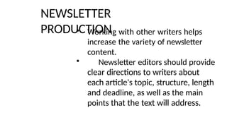 NEWSLETTER
PRODUCTION
• Working with other writers helps
increase the variety of newsletter
content.
• Newsletter editors should provide
clear directions to writers about
each article's topic, structure, length
and deadline, as well as the main
points that the text will address.
 