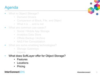 Agenda
• What is Object Storage?
• Demand Drivers
• Comparison of Block, File, and Object
• What it is … and is not
• What are common use cases?
• Social / Mobile App Storage
• Analytics Data Store
• Offsite Backup / Archive
• NAS Filer Consolidation
• What are some enabling technologies?
• Storage Gateways
• Aspera
• What does SoftLayer offer for Object Storage?
• Features
• Locations
• Pricing
17
 