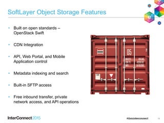 SoftLayer Object Storage Features
• Built on open standards –
OpenStack Swift
• CDN Integration
• API, Web Portal, and Mobile
Application control
• Metadata indexing and search
• Built-in SFTP access
• Free inbound transfer, private
network access, and API operations
18
 