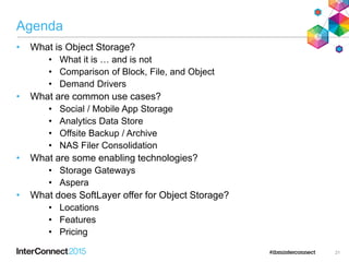 Agenda
• What is Object Storage?
• What it is … and is not
• Comparison of Block, File, and Object
• Demand Drivers
• What are common use cases?
• Social / Mobile App Storage
• Analytics Data Store
• Offsite Backup / Archive
• NAS Filer Consolidation
• What are some enabling technologies?
• Storage Gateways
• Aspera
• What does SoftLayer offer for Object Storage?
• Locations
• Features
• Pricing
21
 