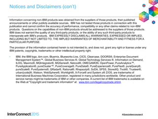 Notices and Disclaimers (con’t)
Information concerning non-IBM products was obtained from the suppliers of those products, their published
announcements or other publicly available sources. IBM has not tested those products in connection with this
publication and cannot confirm the accuracy of performance, compatibility or any other claims related to non-IBM
products. Questions on the capabilities of non-IBM products should be addressed to the suppliers of those products.
IBM does not warrant the quality of any third-party products, or the ability of any such third-party products to
interoperate with IBM’s products. IBM EXPRESSLY DISCLAIMS ALL WARRANTIES, EXPRESSED OR IMPLIED,
INCLUDING BUT NOT LIMITED TO, THE IMPLIED WARRANTIES OF MERCHANTABILITY AND FITNESS FOR A
PARTICULAR PURPOSE.
The provision of the information contained herein is not intended to, and does not, grant any right or license under any
IBM patents, copyrights, trademarks or other intellectual property right.
• IBM, the IBM logo, ibm.com, Bluemix, Blueworks Live, CICS, Clearcase, DOORS®, Enterprise Document
Management System™, Global Business Services ®, Global Technology Services ®, Information on Demand,
ILOG, Maximo®, MQIntegrator®, MQSeries®, Netcool®, OMEGAMON, OpenPower, PureAnalytics™,
PureApplication®, pureCluster™, PureCoverage®, PureData®, PureExperience®, PureFlex®, pureQuery®,
pureScale®, PureSystems®, QRadar®, Rational®, Rhapsody®, SoDA, SPSS, StoredIQ, Tivoli®, Trusteer®,
urban{code}®, Watson, WebSphere®, Worklight®, X-Force® and System z® Z/OS, are trademarks of
International Business Machines Corporation, registered in many jurisdictions worldwide. Other product and
service names might be trademarks of IBM or other companies. A current list of IBM trademarks is available on
the Web at "Copyright and trademark information" at: www.ibm.com/legal/copytrade.shtml.
 