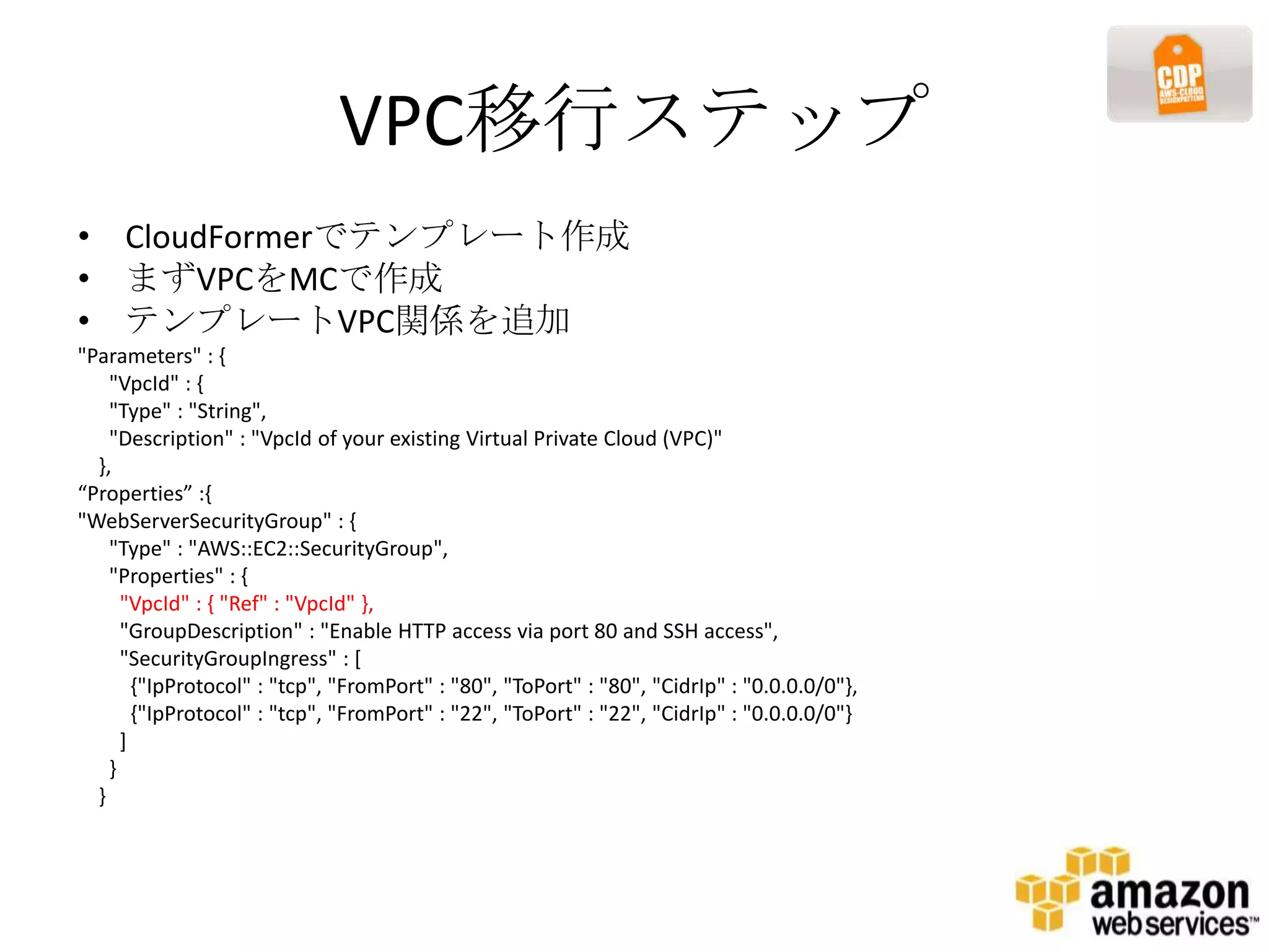 VPC移行ステップ
• CloudFormerでテンプレート作成
• まずVPCをMCで作成
• テンプレートVPC関係を追加
"Parameters" : {
    "VpcId" : {
    "Type" : "String",
    "Description" : "VpcId of your existing Virtual Private Cloud (VPC)"
  },
“Properties” :{
"WebServerSecurityGroup" : {
    "Type" : "AWS::EC2::SecurityGroup",
    "Properties" : {
      "VpcId" : { "Ref" : "VpcId" },
      "GroupDescription" : "Enable HTTP access via port 80 and SSH access",
      "SecurityGroupIngress" : [
        {"IpProtocol" : "tcp", "FromPort" : "80", "ToPort" : "80", "CidrIp" : "0.0.0.0/0"},
        {"IpProtocol" : "tcp", "FromPort" : "22", "ToPort" : "22", "CidrIp" : "0.0.0.0/0"}
      ]
    }
  }
 