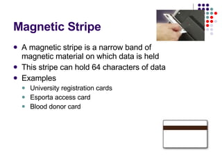Magnetic Stripe A magnetic stripe is a narrow band of magnetic material on which data is held This stripe can hold 64 characters of data  Examples University registration cards Esporta access card Blood donor card 