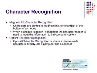 Character Recognition Magnetic Ink Character Recognition Characters are printed in Magnetic Ink, for example, at the bottom of a cheque When a cheque is paid in, a magnetic ink character reader is used to input the information to the computer system Optical Character Recognition Optical Character Recognition is where a device reads characters directly into a computer like a scanner   