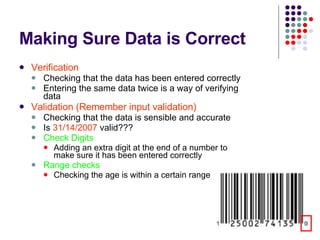 Making Sure Data is Correct Verification Checking that the data has been entered correctly Entering the same data twice is a way of verifying data Validation (Remember input validation) Checking that the data is sensible and accurate Is  31/14/2007  valid??? Check Digits Adding an extra digit at the end of a number to make sure it has been entered correctly Range checks Checking the age is within a certain range 