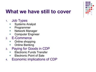What we have still to cover Job Types Systems Analyst Programmer Network Manager Computer Engineer E-Commerce Online shopping Online Banking Paying for Goods in CDP Electronic Funds Transfer Electronic Point of Sale Economic implications of CDP 