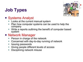 Job Types Systems Analyst Looks at the current manual system Plan how computer systems can be used to help the company Write a reports outlining the benefit of computer based system Network Manager Person in charge of the network Concerned with day-to-day running of network Issuing passwords Giving people different levels of access Disciplining network misuse 