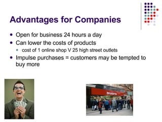 Advantages for Companies Open for business 24 hours a day Can lower the costs of products cost of 1 online shop V 25 high street outlets  Impulse purchases = customers may be tempted to buy more 
