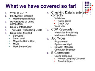 What we have covered so far! What is CDP? Hardware Required Mainframe/Terminals Advantages of using computers Data V Information The Data Processing Cycle Data Input Method Bar Code Smart card Magnetic Stripe Card MICR Mark Sense Card Checking Data is entered correctly Validation Range Check Check Digit Verification CDP Keywords Interactive Processing Multi-user databases Job Types Programmer Systems Analyst Network Manager Computer Engineer E-Commerce Online Shopping Adv for Company/Customer Disadvantages 