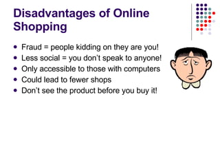 Disadvantages of Online Shopping Fraud = people kidding on they are you! Less social = you don’t speak to anyone! Only accessible to those with computers Could lead to fewer shops Don’t see the product before you buy it! 