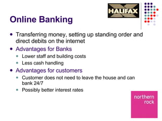 Online Banking Transferring money, setting up standing order and direct debits on the internet  Advantages for Banks Lower staff and building costs Less cash handling Advantages for customers Customer does not need to leave the house and can bank 24/7 Possibly better interest rates 