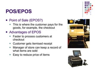 POS/EPOS Point of Sale (EPOS?) This is where the customer pays for the goods, for example, the checkout Advantages of EPOS Faster to process customers at checkout Customer gets itemised receipt Manager of store can keep a record of what items are sold Easy to reduce price of items  