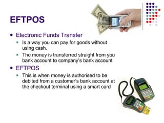 EFTPOS Electronic Funds Transfer   Is a way you can pay for goods without using cash. The money is transferred straight from you bank account to company’s bank account EFTPOS This is when money is authorised to be debited from a customer’s bank account at the checkout terminal using a smart card 